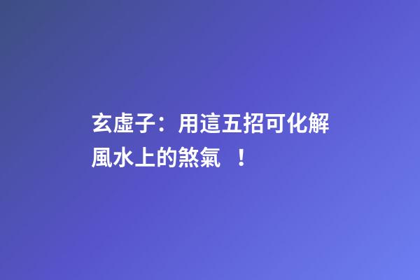 玄虛子：用這五招可化解風水上的煞氣！